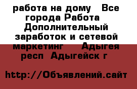 работа на дому - Все города Работа » Дополнительный заработок и сетевой маркетинг   . Адыгея респ.,Адыгейск г.